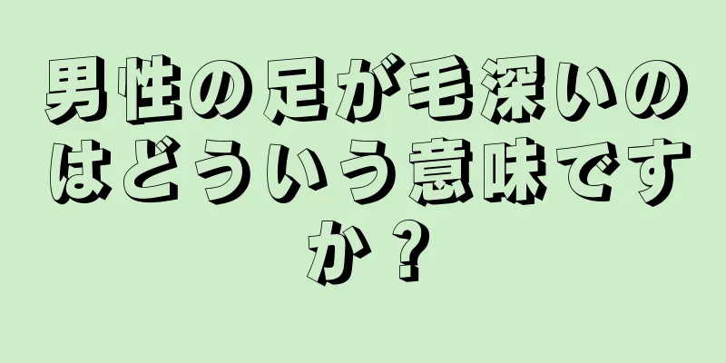 男性の足が毛深いのはどういう意味ですか？