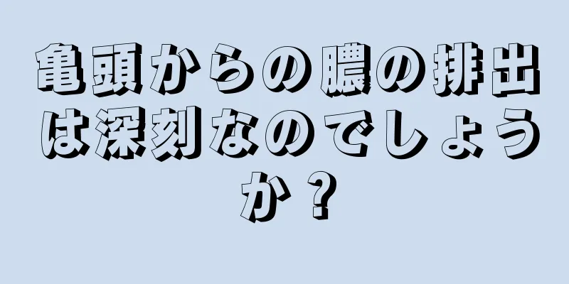 亀頭からの膿の排出は深刻なのでしょうか？