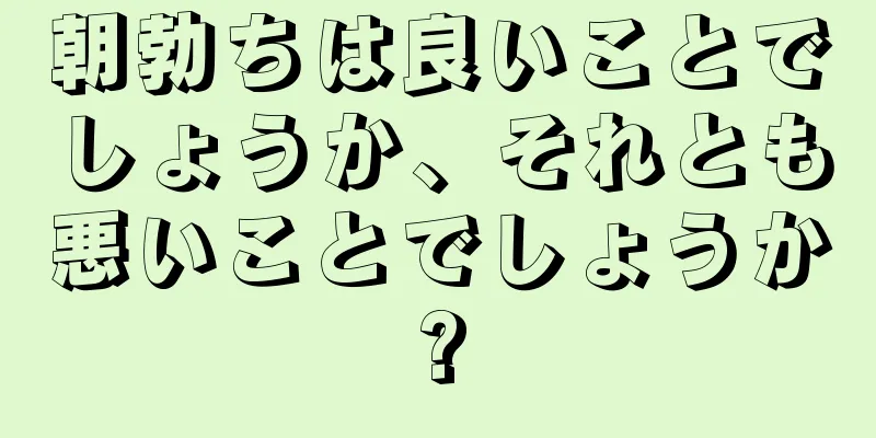朝勃ちは良いことでしょうか、それとも悪いことでしょうか?
