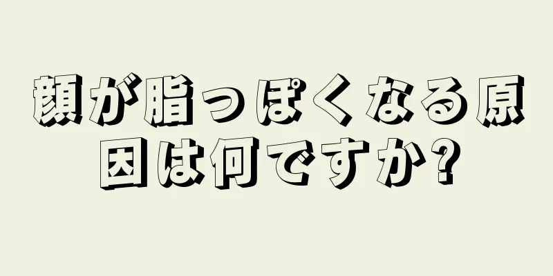 顔が脂っぽくなる原因は何ですか?