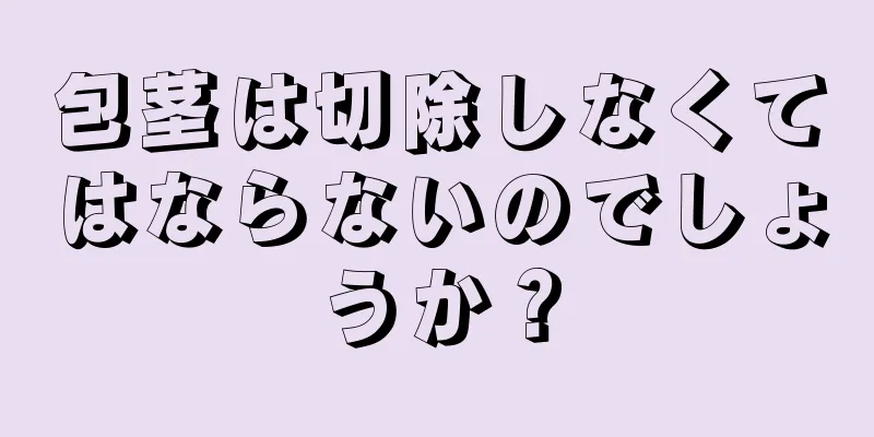 包茎は切除しなくてはならないのでしょうか？