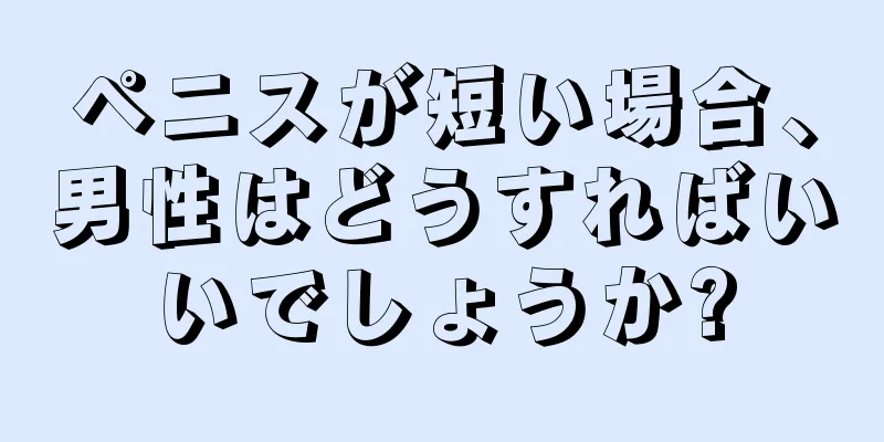 ペニスが短い場合、男性はどうすればいいでしょうか?