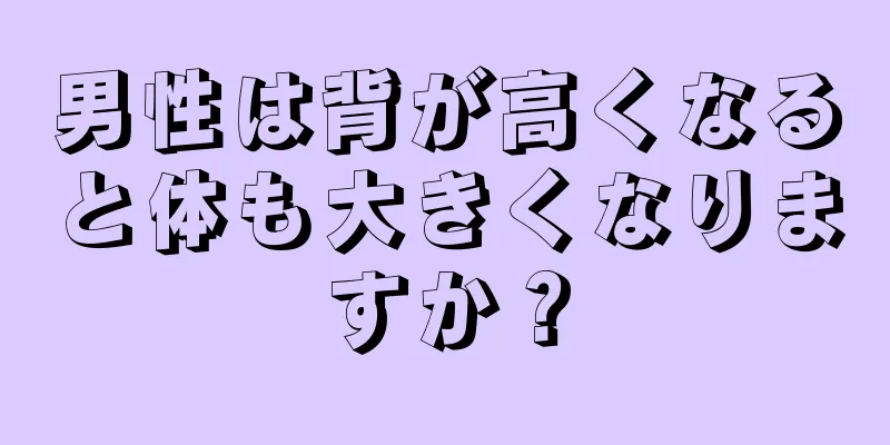 男性は背が高くなると体も大きくなりますか？