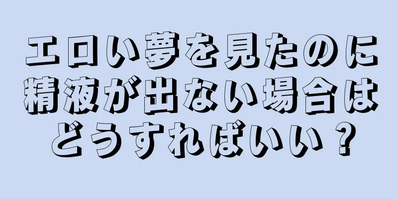 エロい夢を見たのに精液が出ない場合はどうすればいい？