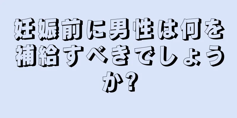 妊娠前に男性は何を補給すべきでしょうか?