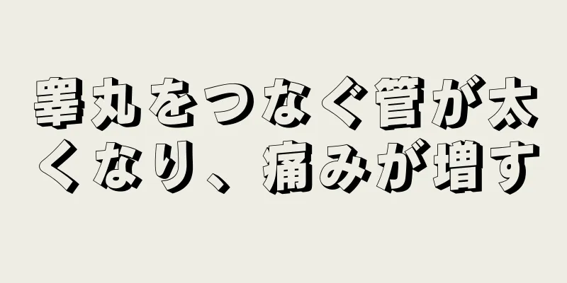 睾丸をつなぐ管が太くなり、痛みが増す