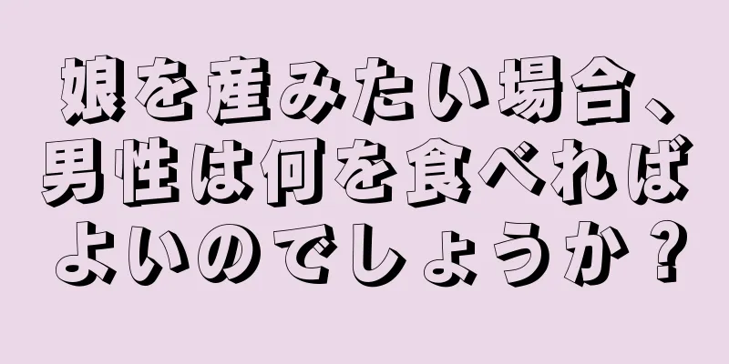 娘を産みたい場合、男性は何を食べればよいのでしょうか？