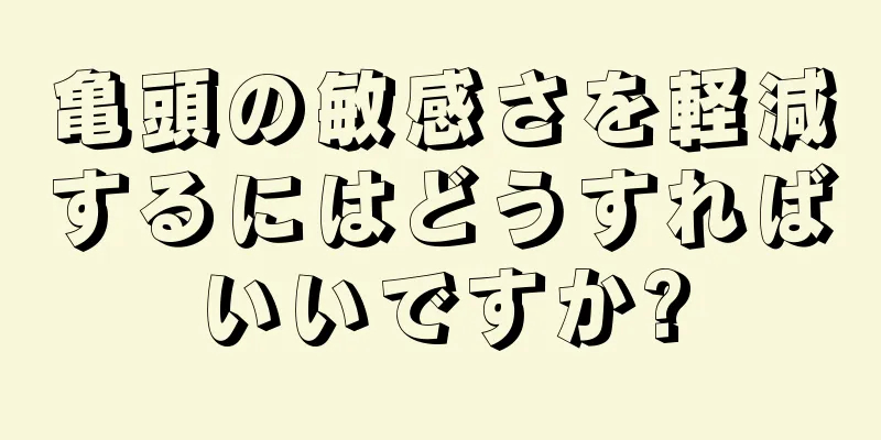 亀頭の敏感さを軽減するにはどうすればいいですか?