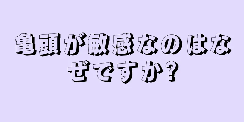 亀頭が敏感なのはなぜですか?