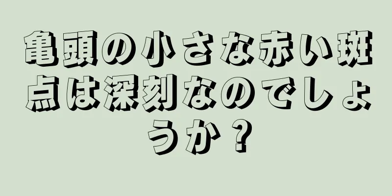 亀頭の小さな赤い斑点は深刻なのでしょうか？