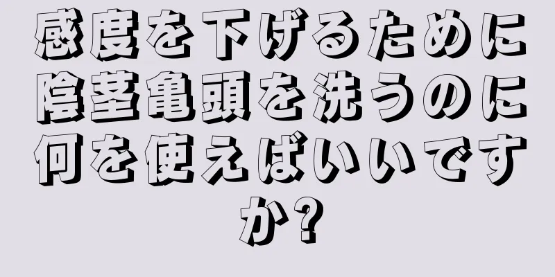 感度を下げるために陰茎亀頭を洗うのに何を使えばいいですか?