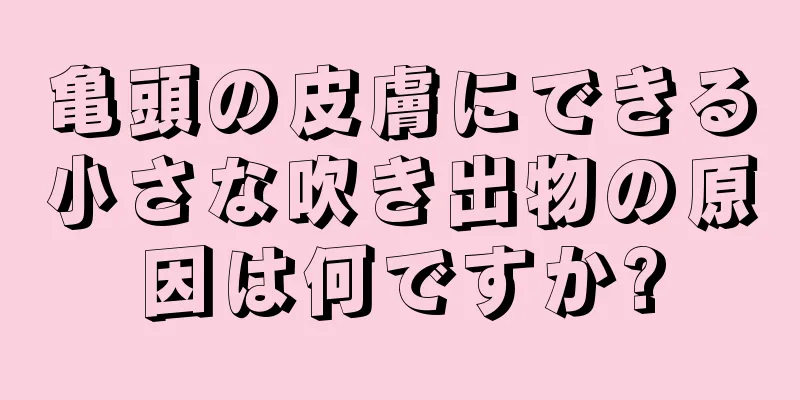 亀頭の皮膚にできる小さな吹き出物の原因は何ですか?