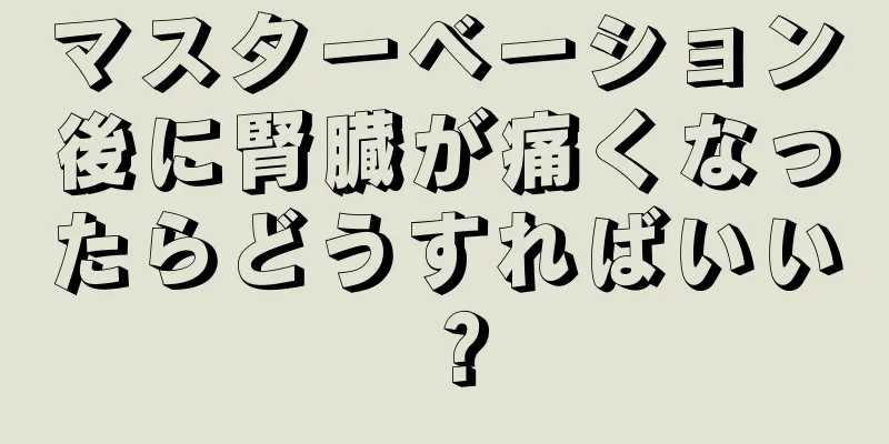 マスターベーション後に腎臓が痛くなったらどうすればいい？