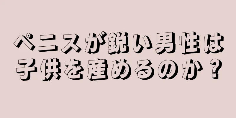 ペニスが鋭い男性は子供を産めるのか？