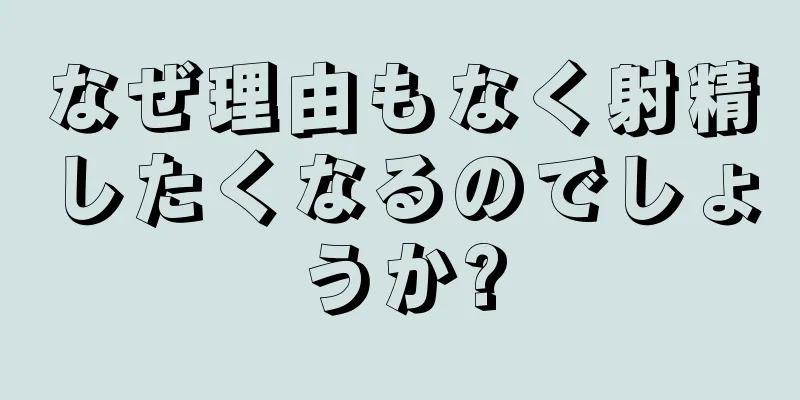 なぜ理由もなく射精したくなるのでしょうか?