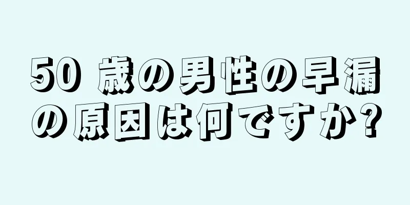 50 歳の男性の早漏の原因は何ですか?
