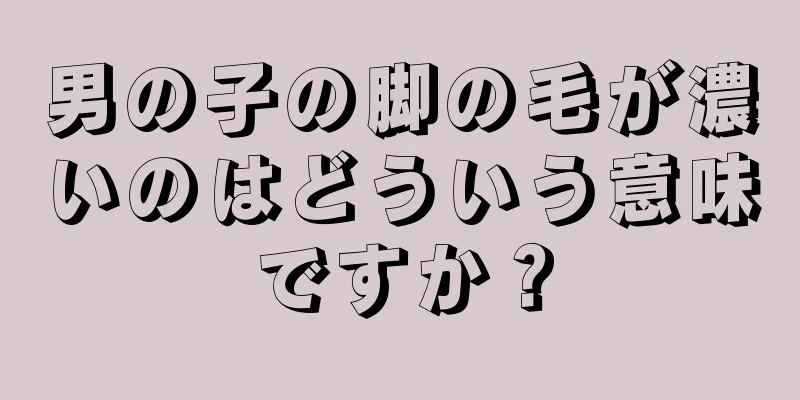 男の子の脚の毛が濃いのはどういう意味ですか？