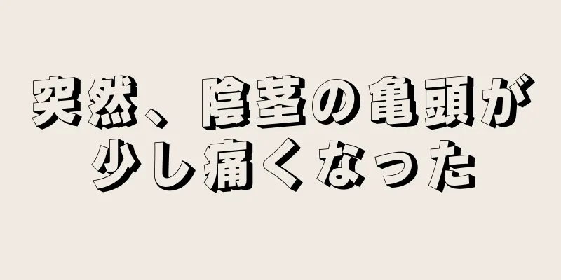 突然、陰茎の亀頭が少し痛くなった
