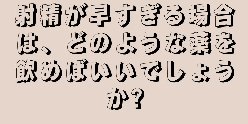 射精が早すぎる場合は、どのような薬を飲めばいいでしょうか?