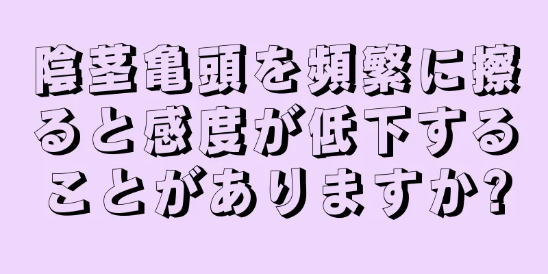 陰茎亀頭を頻繁に擦ると感度が低下することがありますか?
