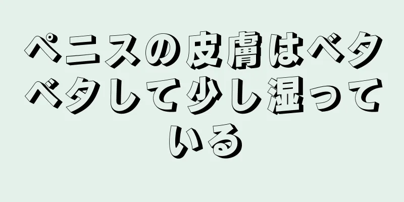 ペニスの皮膚はベタベタして少し湿っている