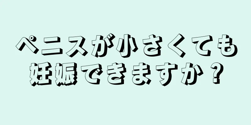 ペニスが小さくても妊娠できますか？