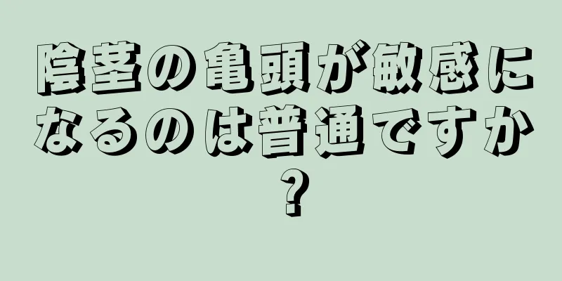 陰茎の亀頭が敏感になるのは普通ですか？