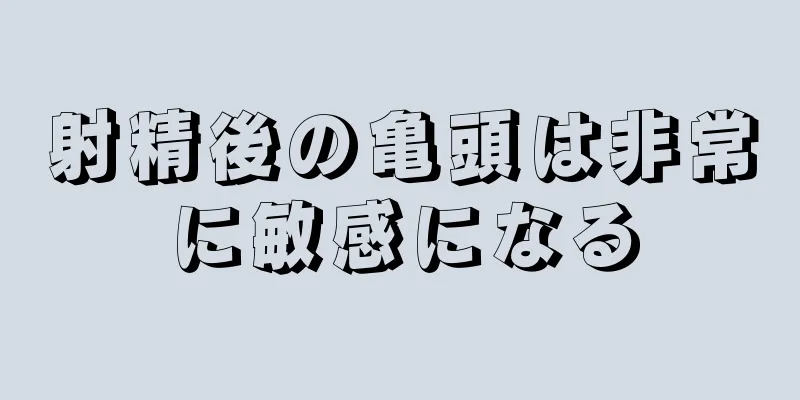 射精後の亀頭は非常に敏感になる