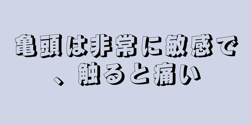 亀頭は非常に敏感で、触ると痛い