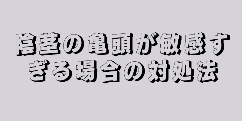 陰茎の亀頭が敏感すぎる場合の対処法