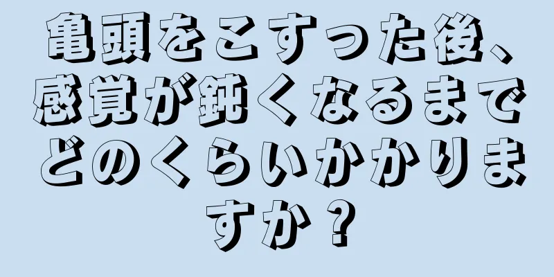 亀頭をこすった後、感覚が鈍くなるまでどのくらいかかりますか？