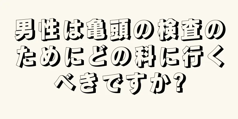 男性は亀頭の検査のためにどの科に行くべきですか?