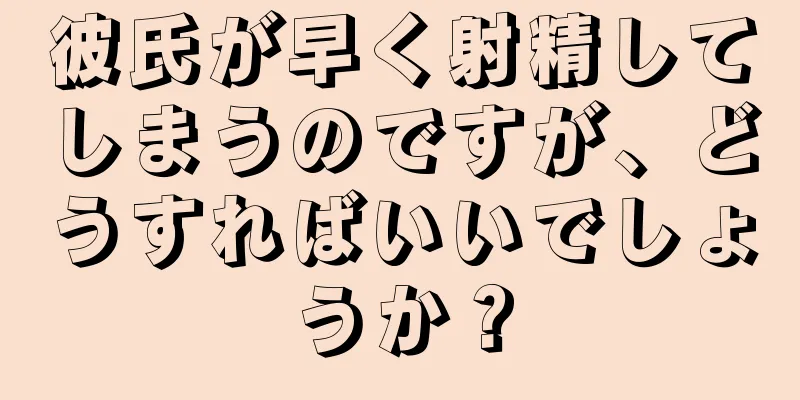 彼氏が早く射精してしまうのですが、どうすればいいでしょうか？