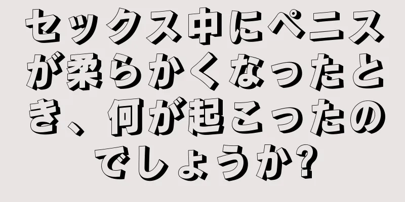 セックス中にペニスが柔らかくなったとき、何が起こったのでしょうか?