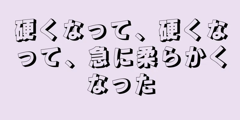 硬くなって、硬くなって、急に柔らかくなった