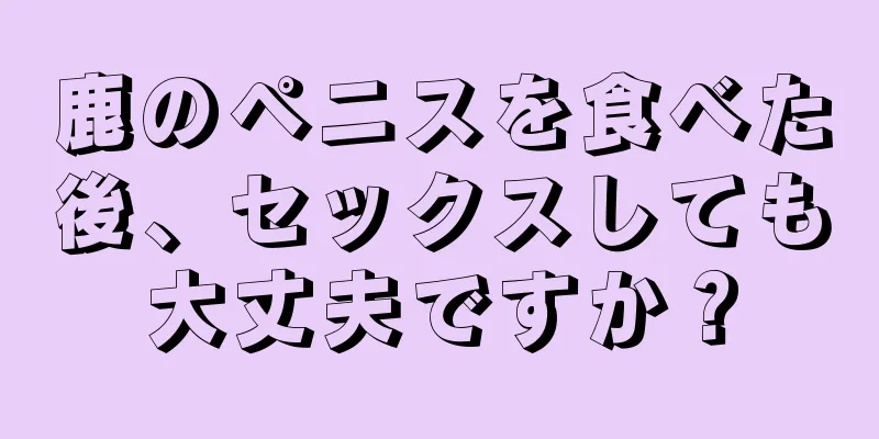 鹿のペニスを食べた後、セックスしても大丈夫ですか？