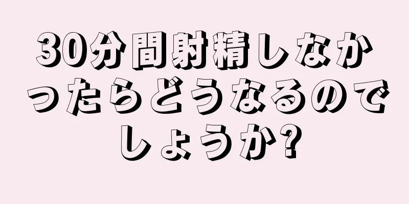 30分間射精しなかったらどうなるのでしょうか?