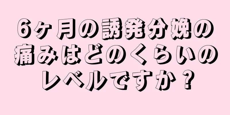 6ヶ月の誘発分娩の痛みはどのくらいのレベルですか？