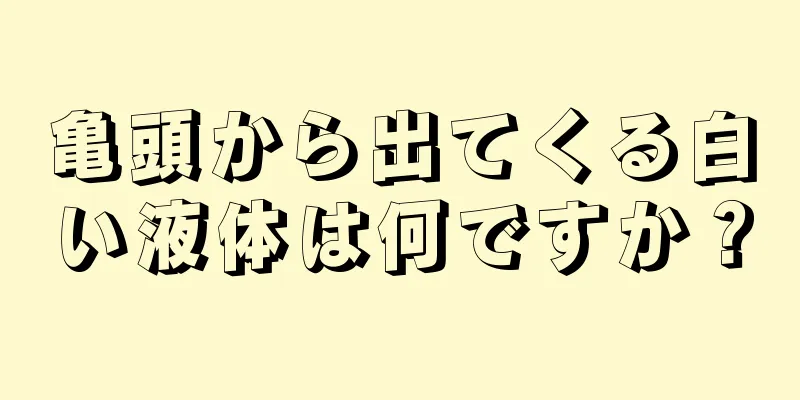 亀頭から出てくる白い液体は何ですか？