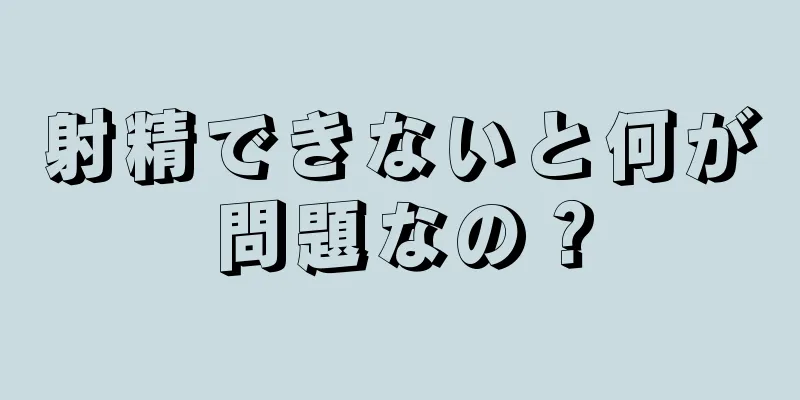 射精できないと何が問題なの？