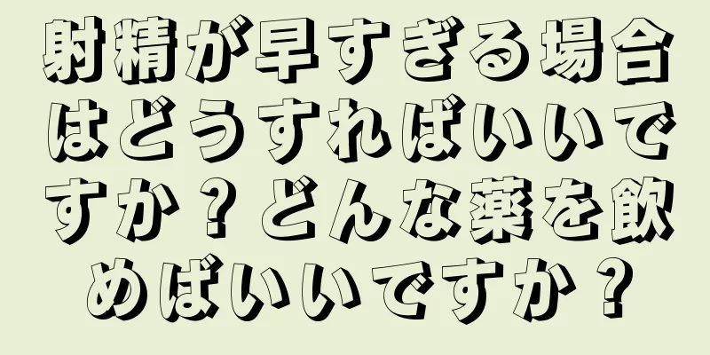 射精が早すぎる場合はどうすればいいですか？どんな薬を飲めばいいですか？