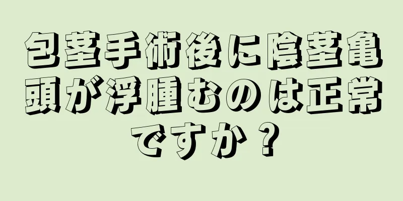 包茎手術後に陰茎亀頭が浮腫むのは正常ですか？