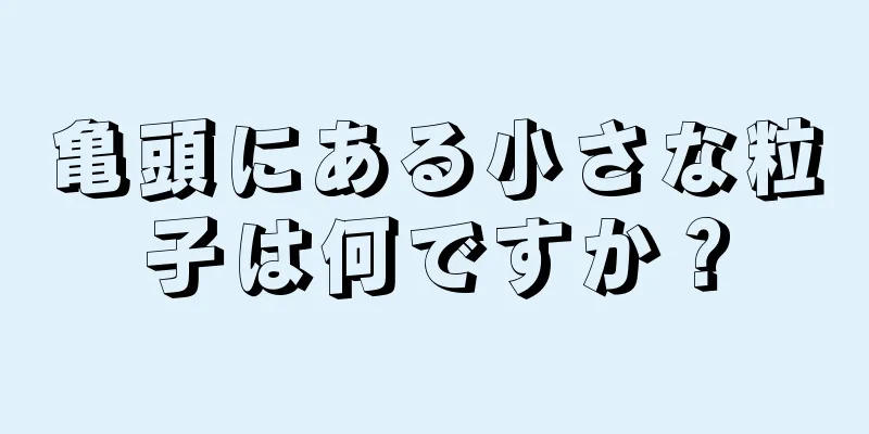 亀頭にある小さな粒子は何ですか？