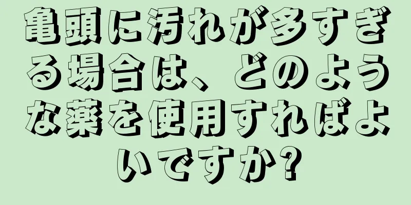 亀頭に汚れが多すぎる場合は、どのような薬を使用すればよいですか?