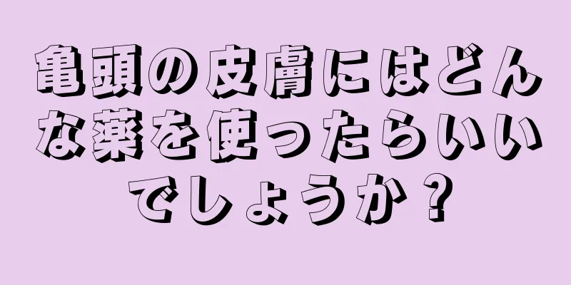 亀頭の皮膚にはどんな薬を使ったらいいでしょうか？