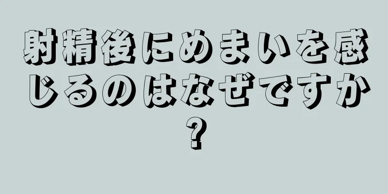射精後にめまいを感じるのはなぜですか?