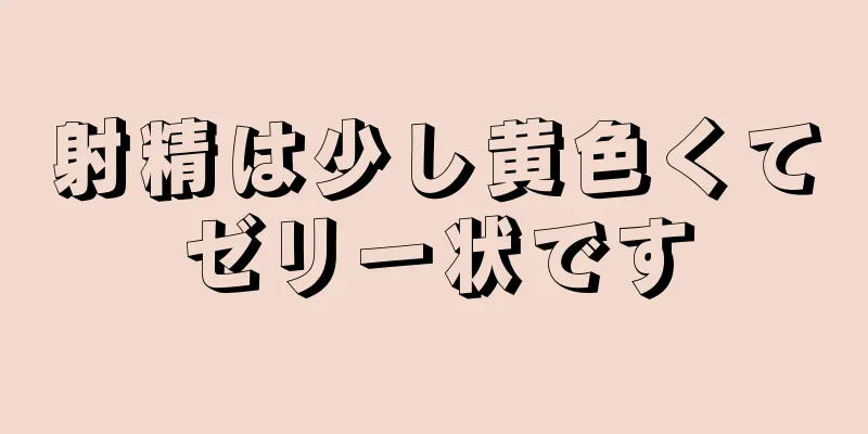 射精は少し黄色くてゼリー状です