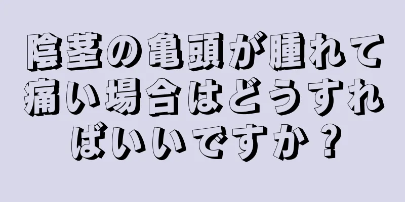 陰茎の亀頭が腫れて痛い場合はどうすればいいですか？