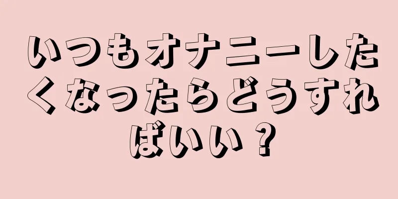 いつもオナニーしたくなったらどうすればいい？