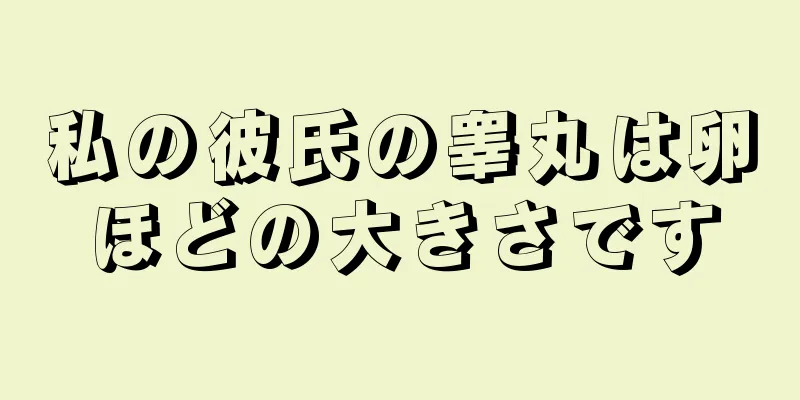 私の彼氏の睾丸は卵ほどの大きさです